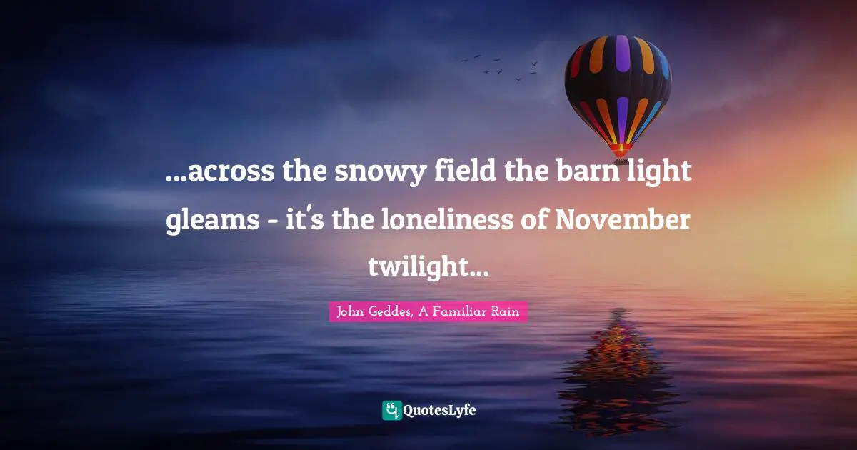 ...across the snowy field the barn light gleams - it's the loneliness of November twilight...