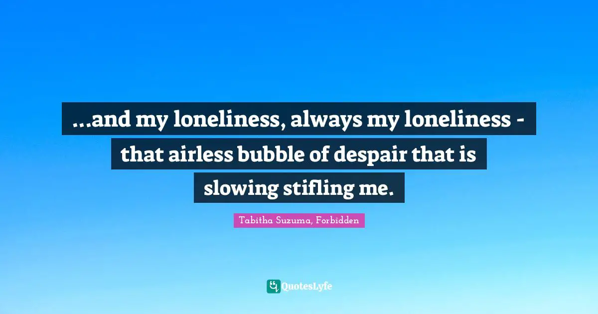 ...and my loneliness, always my loneliness - that airless bubble of despair that is slowing stifling me.