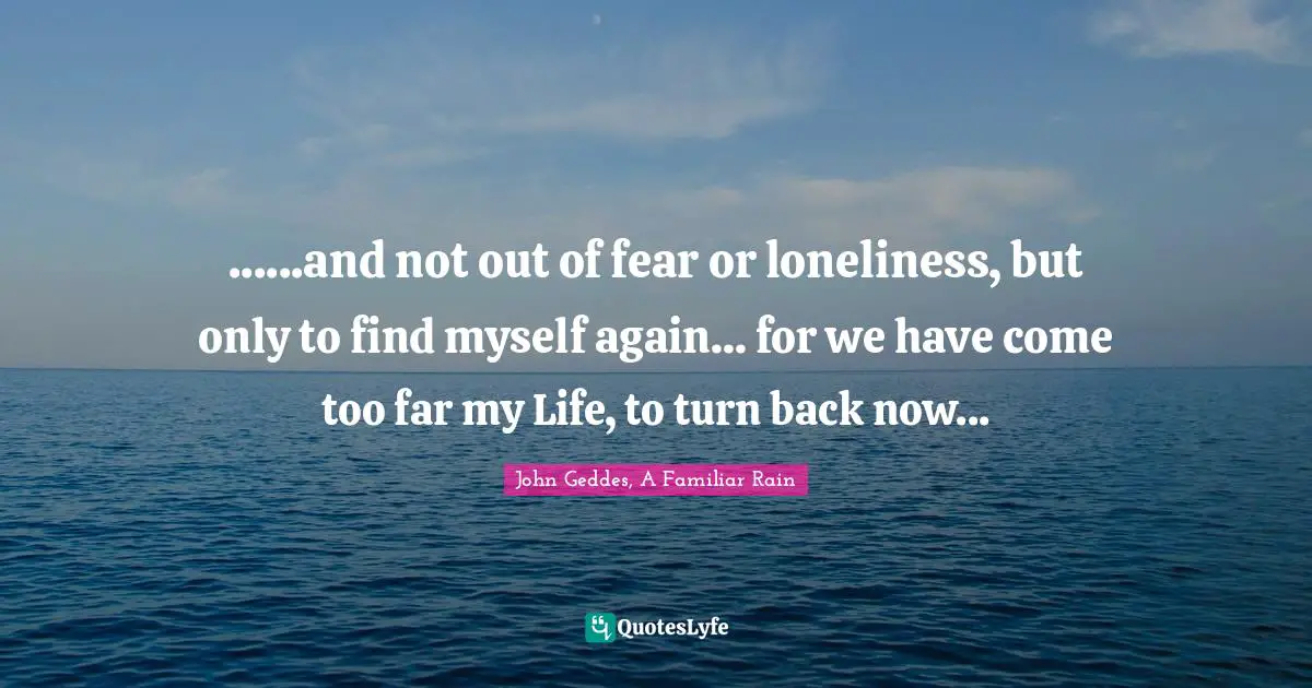 ......and not out of fear or loneliness, but only to find myself again... for we have come too far my Life, to turn back now...