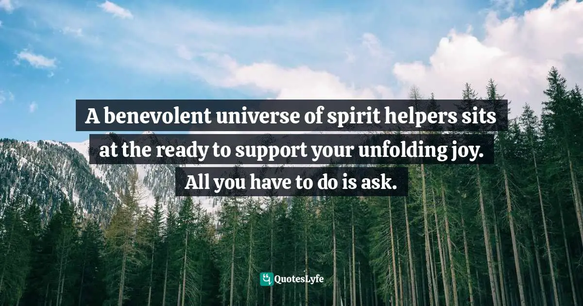 A benevolent universe of spirit helpers sits at the ready to support your unfolding joy. All you have to do is ask.