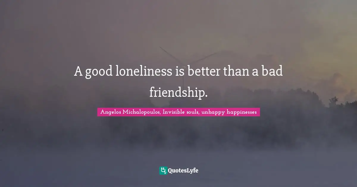 A good loneliness is better than a bad friendship.