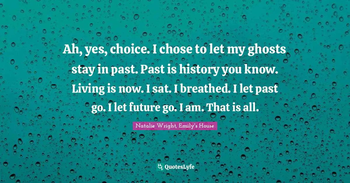 Ah, yes, choice. I chose to let my ghosts stay in past. Past is history you know. Living is now. I sat. I breathed. I let past go. I let future go. I am. That is all.
