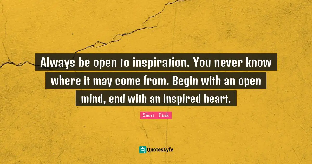 Always be open to inspiration. You never know where it may come from. Begin with an open mind, end with an inspired heart.