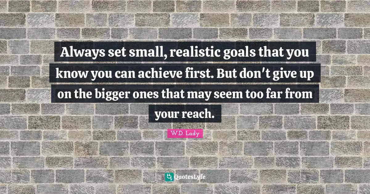 Always set small, realistic goals that you know you can achieve first. But don't give up on the bigger ones that may seem too far from your reach.