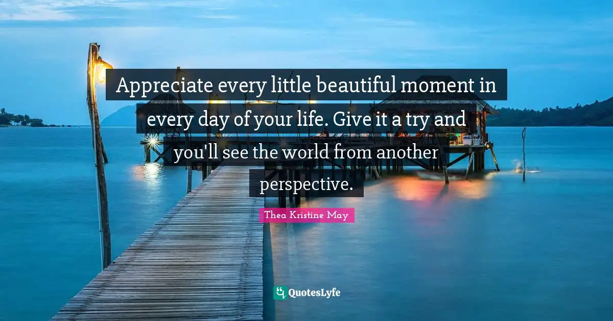 Appreciate every little beautiful moment in every day of your life. Give it a try and you'll see the world from another perspective.