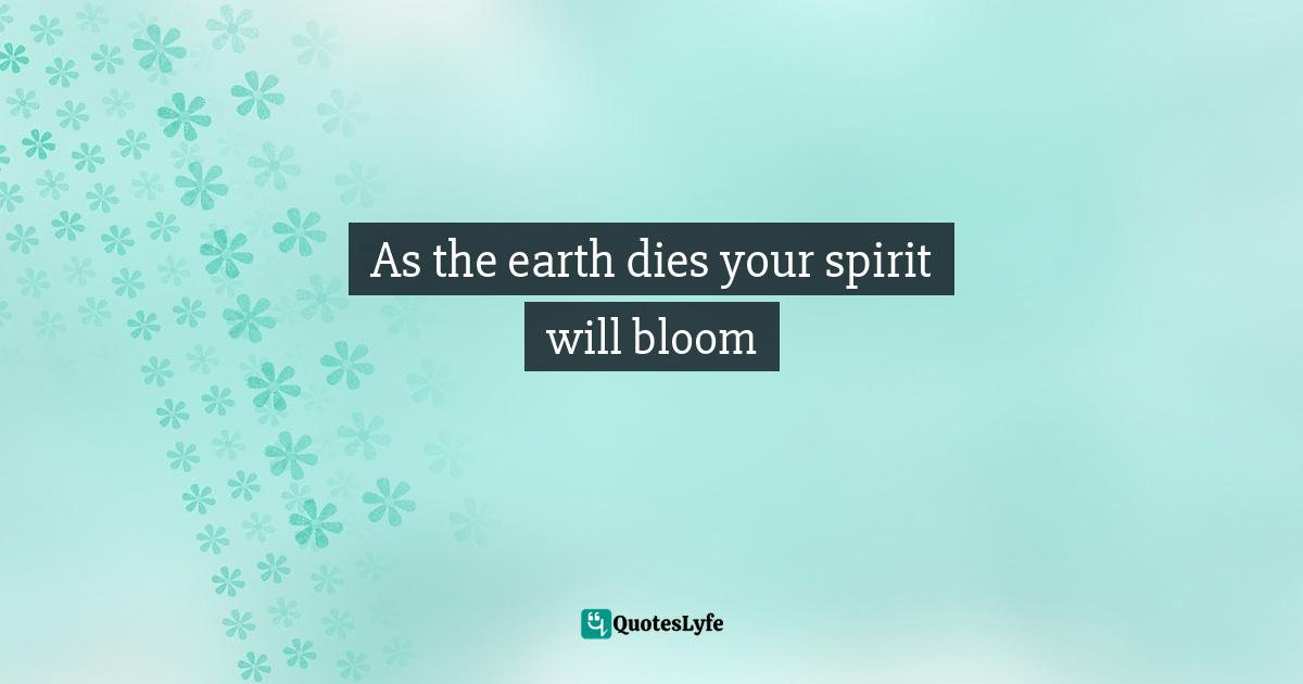 As the earth dies your spirit will bloom