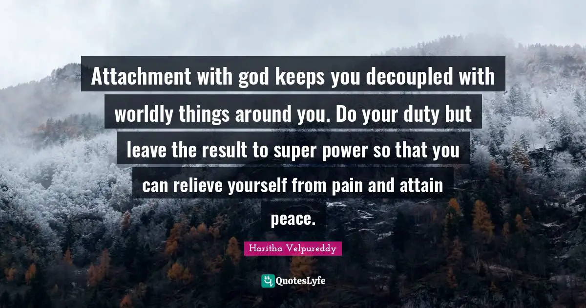 Attachment with god keeps you decoupled with worldly things around you. Do your duty but leave the result to super power so that you can relieve yourself from pain and attain peace.