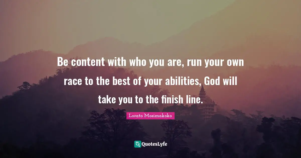 Be content with who you are, run your own race to the best of your abilities, God will take you to the finish line.