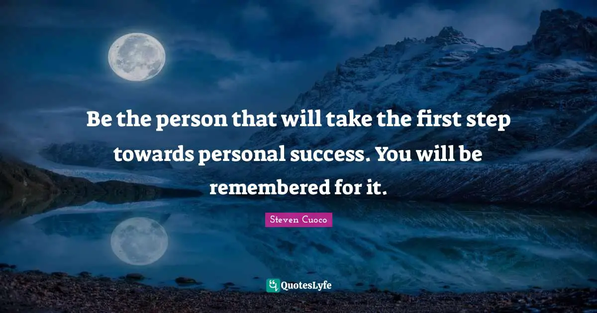 Be the person that will take the first step towards personal success. You will be remembered for it.