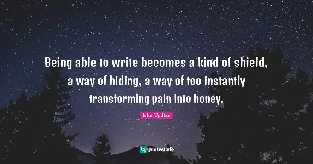 Being able to write becomes a kind of shield, a way of hiding, a way of too instantly transforming pain into honey.