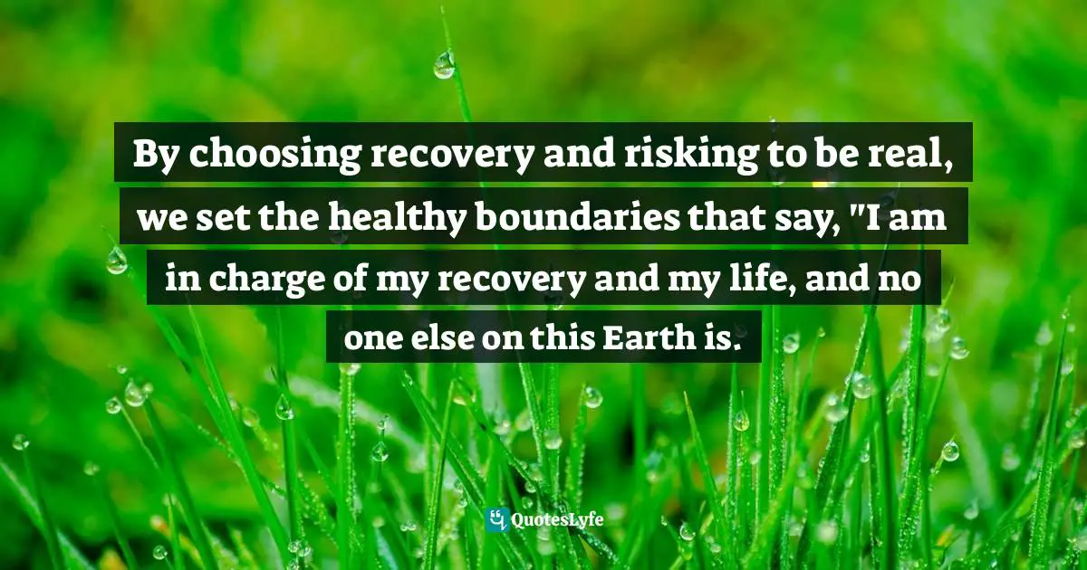 By choosing recovery and risking to be real, we set the healthy boundaries that say, "I am in charge of my recovery and my life, and no one else on this Earth is.