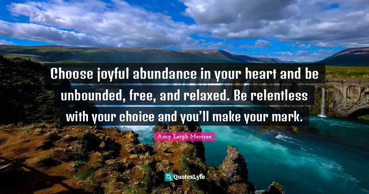 Choose joyful abundance in your heart and be unbounded, free, and relaxed. Be relentless with your choice and you’ll make your mark.