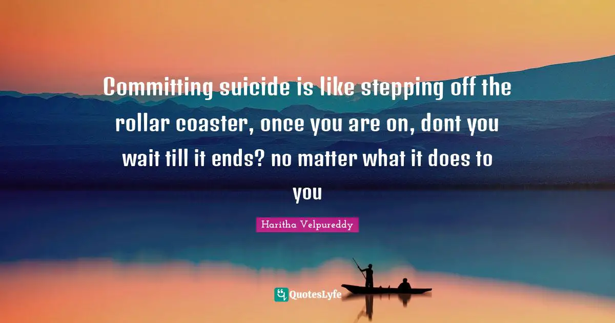Committing suicide is like stepping off the rollar coaster, once you are on, dont you wait till it ends? no matter what it does to you