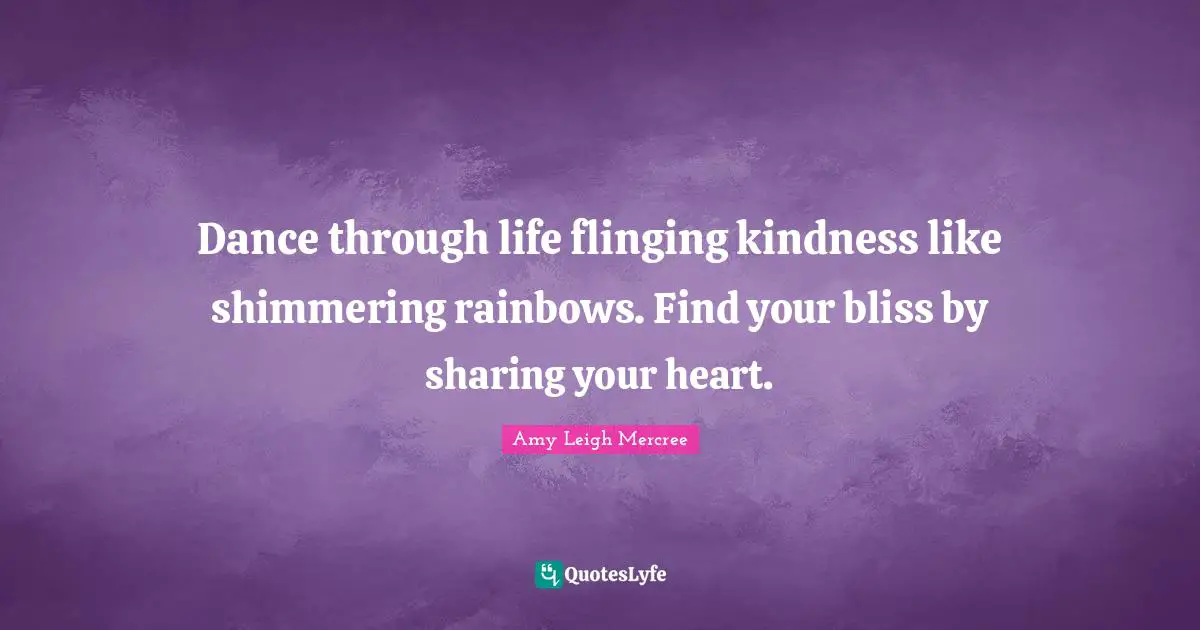 Dance through life flinging kindness like shimmering rainbows. Find your bliss by sharing your heart.