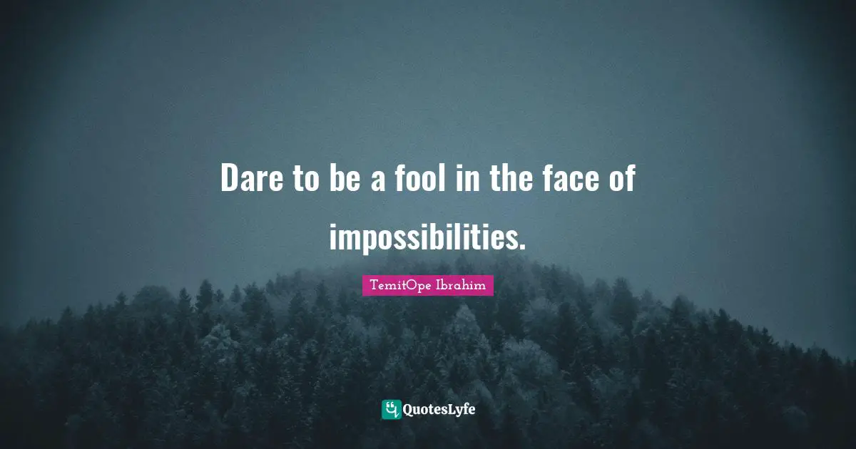 Dare to be a fool in the face of impossibilities.