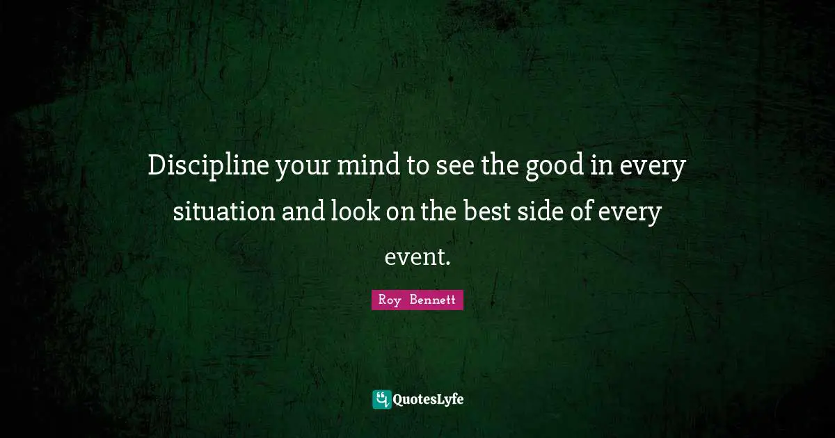 Discipline your mind to see the good in every situation and look on the best side of every event.