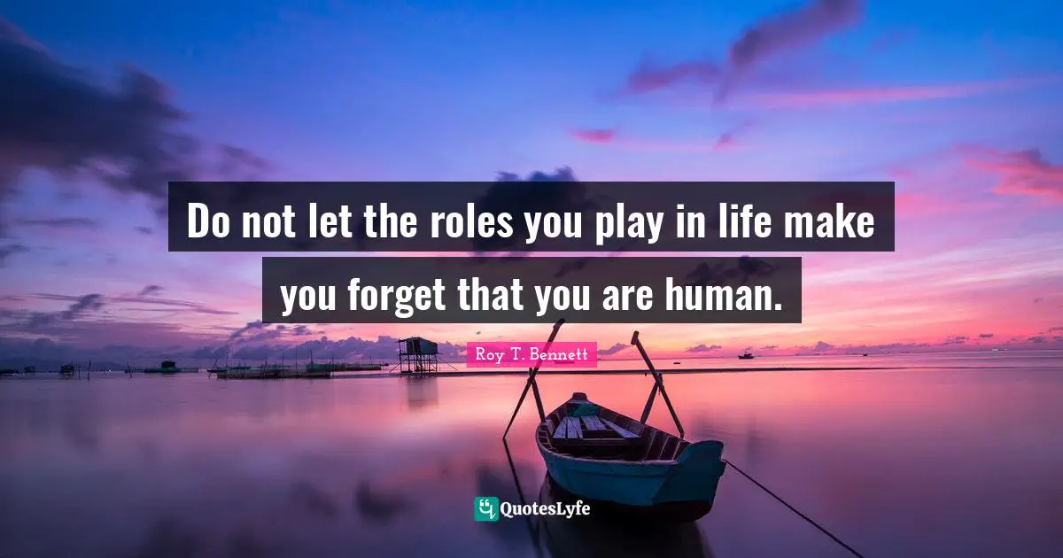 Do not let the roles you play in life make you forget that you are human.