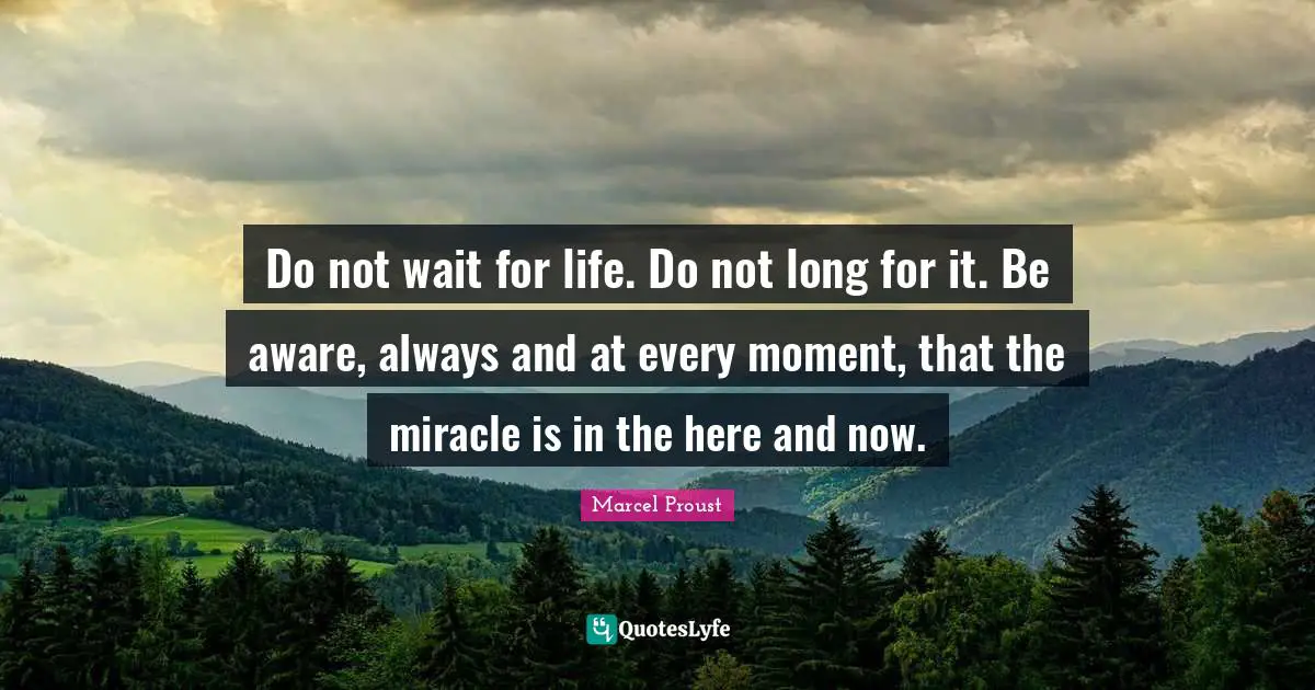 Do not wait for life. Do not long for it. Be aware, always and at every moment, that the miracle is in the here and now.