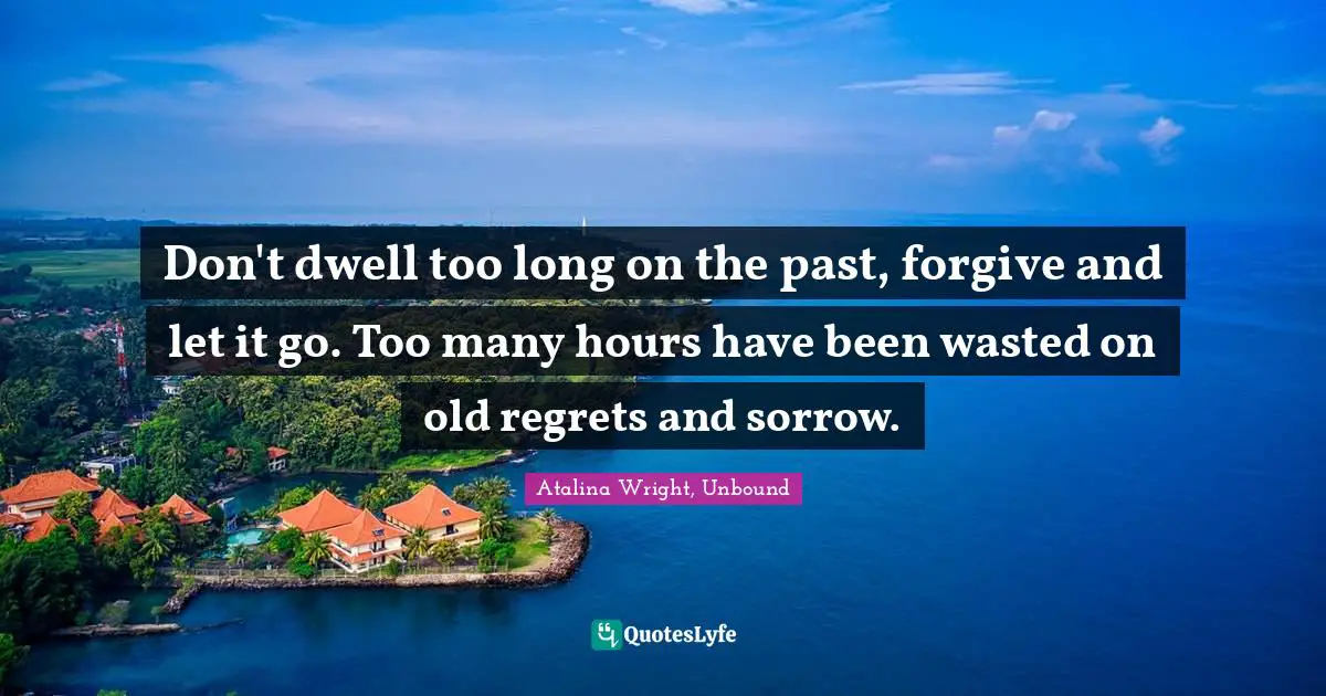 Don't dwell too long on the past, forgive and let it go. Too many hours have been wasted on old regrets and sorrow.
