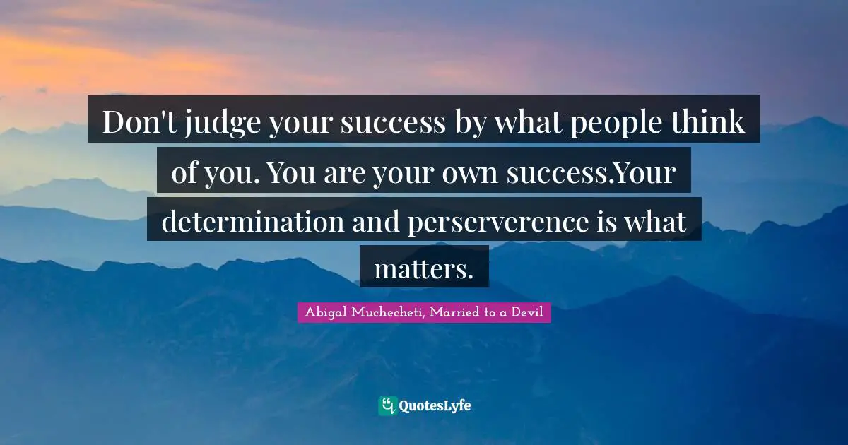 Don't judge your success by what people think of you. You are your own success.Your determination and perserverence is what matters.