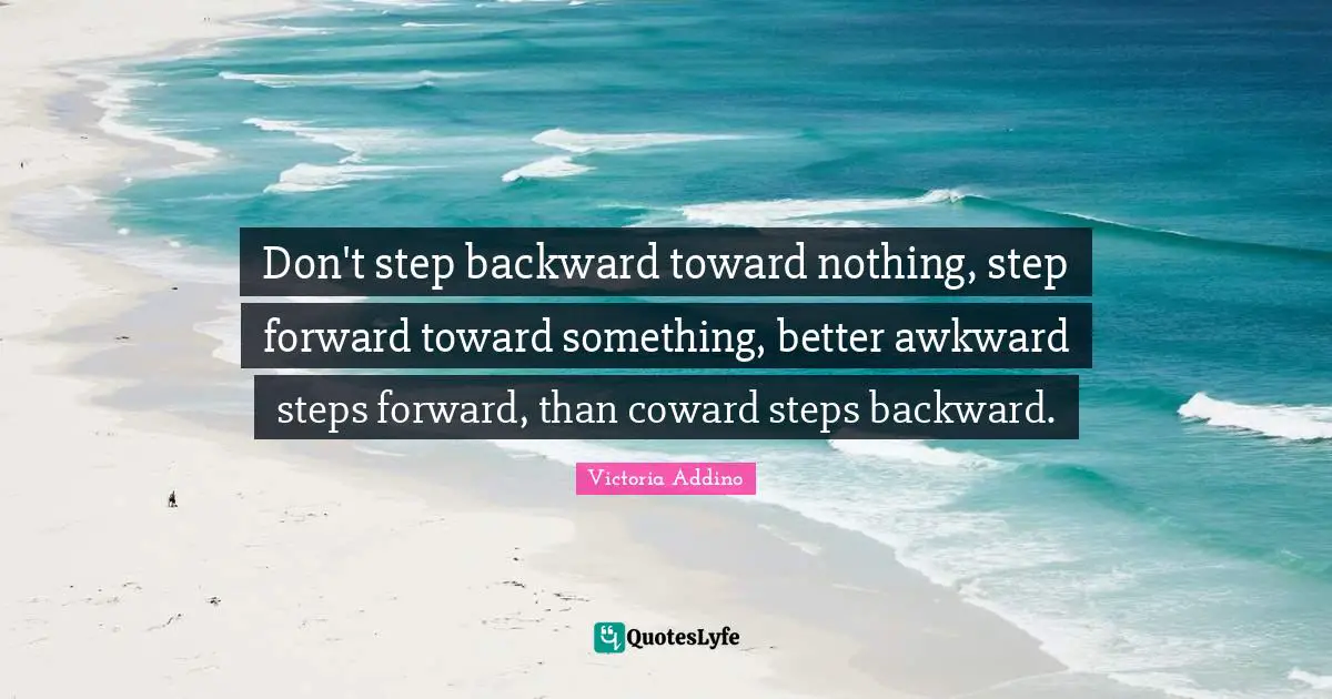 Don't step backward toward nothing, step forward toward something, better awkward steps forward, than coward steps backward.