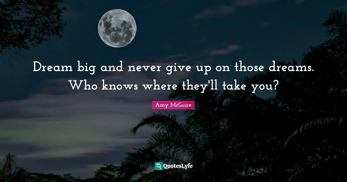 Dream big and never give up on those dreams. Who knows where they'll take you?