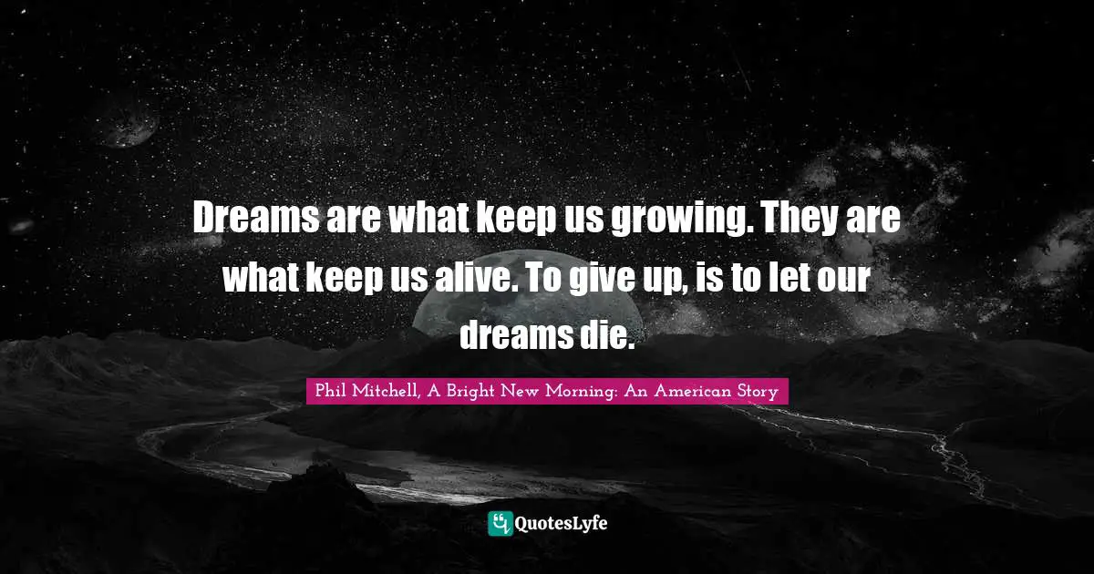 Dreams are what keep us growing. They are what keep us alive. To give up, is to let our dreams die.
