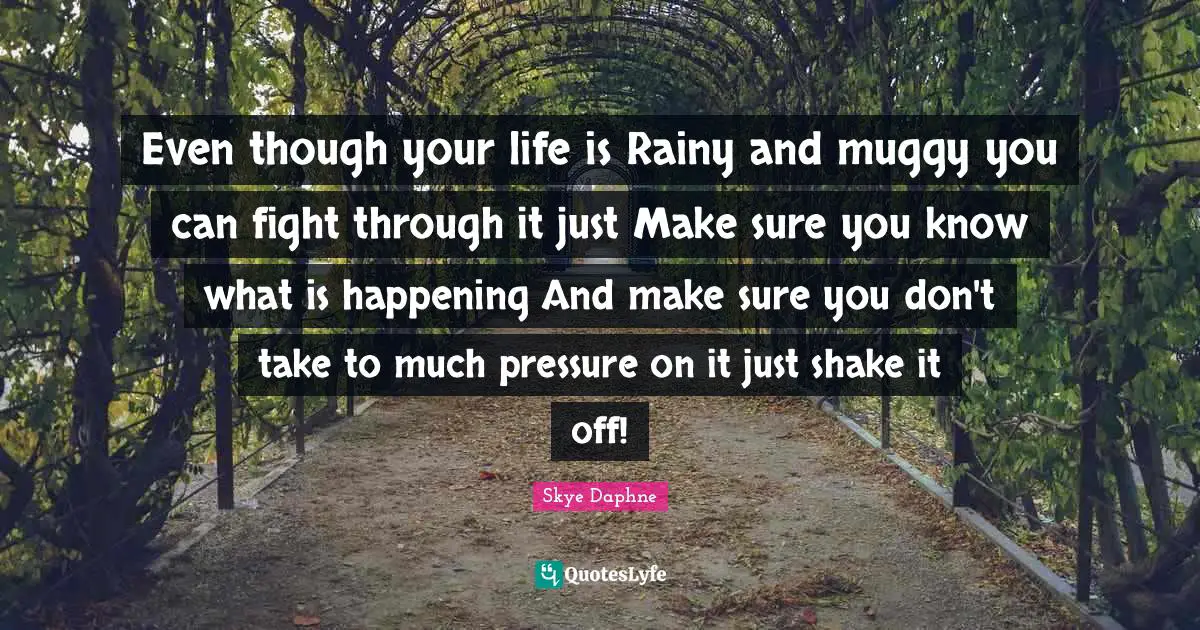 Even though your life is Rainy and muggy you can fight through it just Make sure you know what is happening And make sure you don't take to much pressure on it just shake it off!