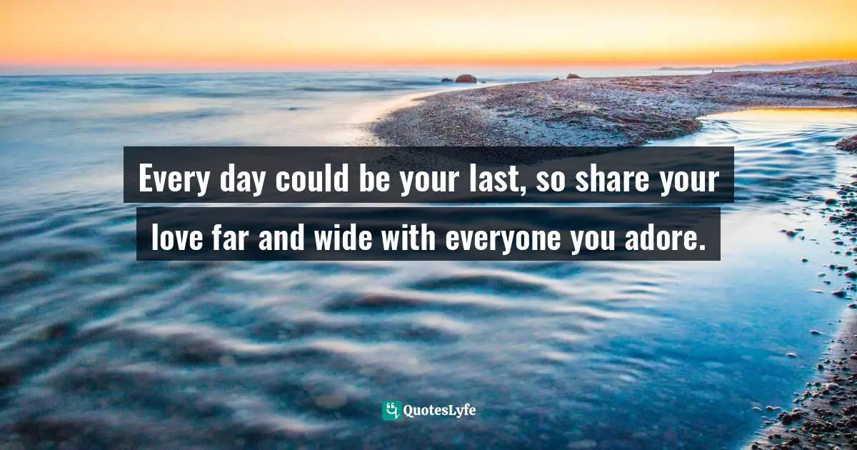 Every day could be your last, so share your love far and wide with everyone you adore.