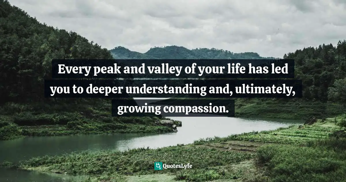 Every peak and valley of your life has led you to deeper understanding and, ultimately, growing compassion.