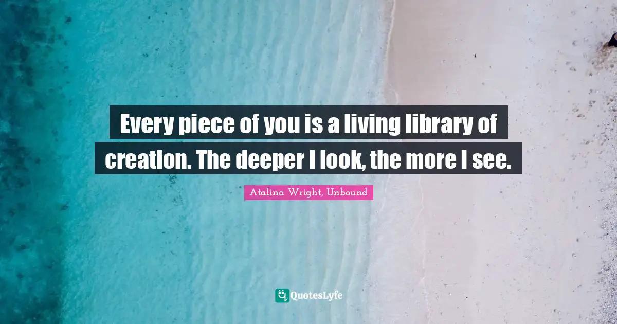 Every piece of you is a living library of creation. The deeper I look, the more I see.
