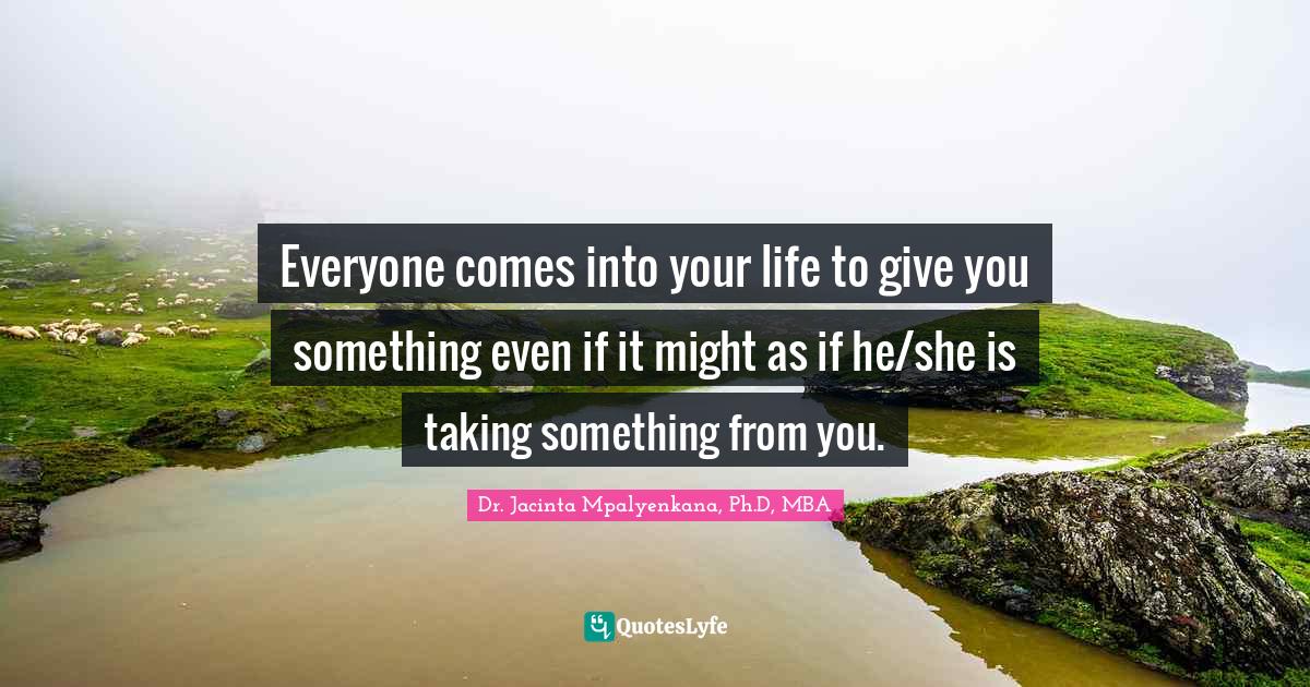 Everyone comes into your life to give you something even if it might as if he/she is taking something from you.