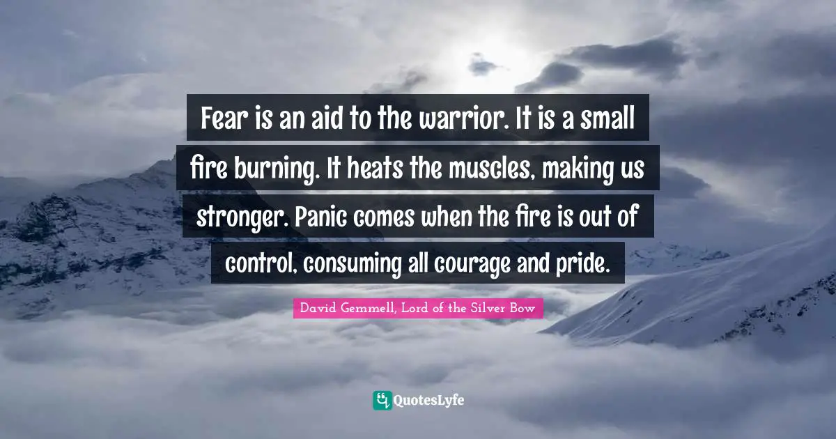 Fear is an aid to the warrior. It is a small fire burning. It heats the muscles, making us stronger. Panic comes when the fire is out of control, consuming all courage and pride.
