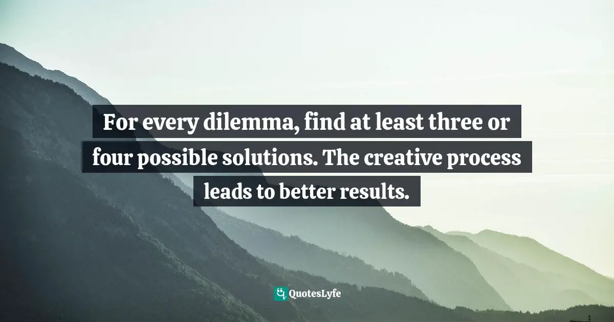 For every dilemma, find at least three or four possible solutions. The creative process leads to better results.