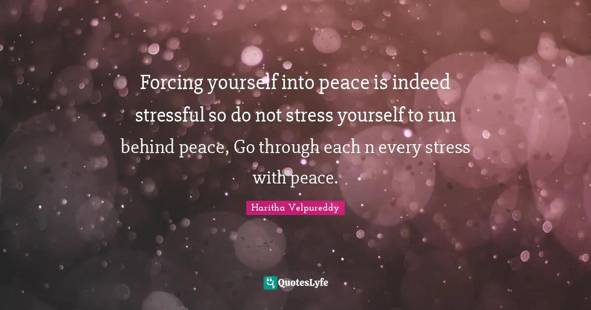 Forcing yourself into peace is indeed stressful so do not stress yourself to run behind peace, Go through each n every stress with peace.
