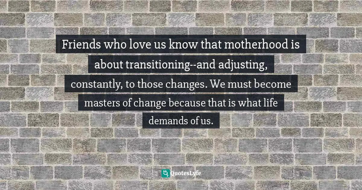 Friends who love us know that motherhood is about transitioning--and adjusting, constantly, to those changes. We must become masters of change because that is what life demands of us.