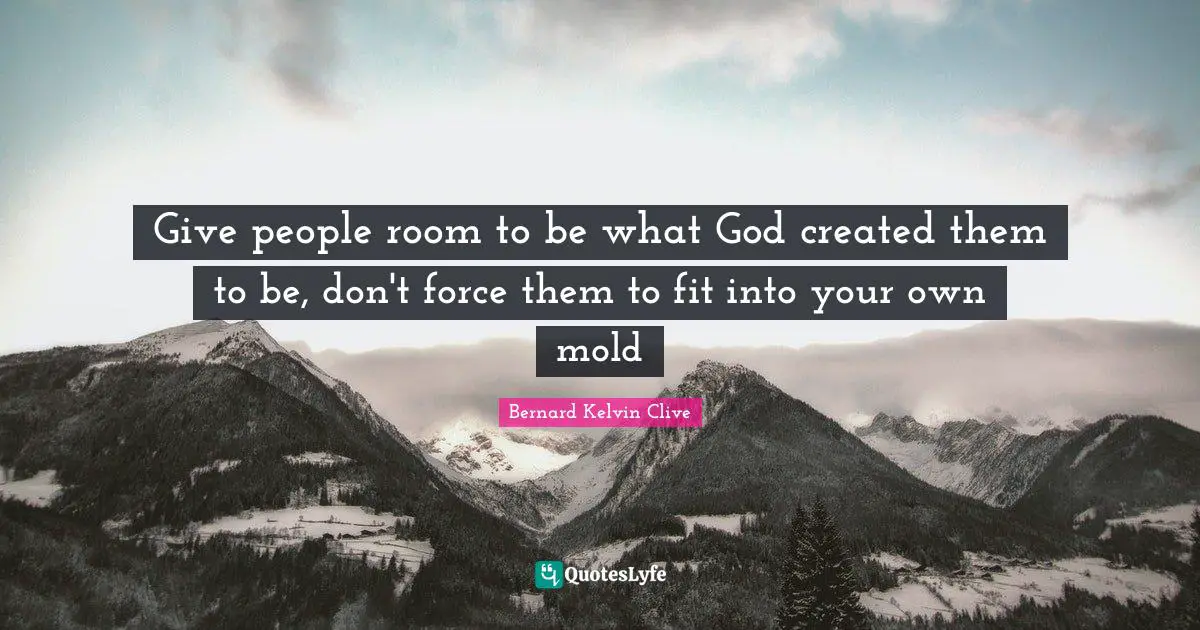 Bernard Kelvin Clive Quotes: Give people room to be what God created them to be, don't force them to fit into your own mold