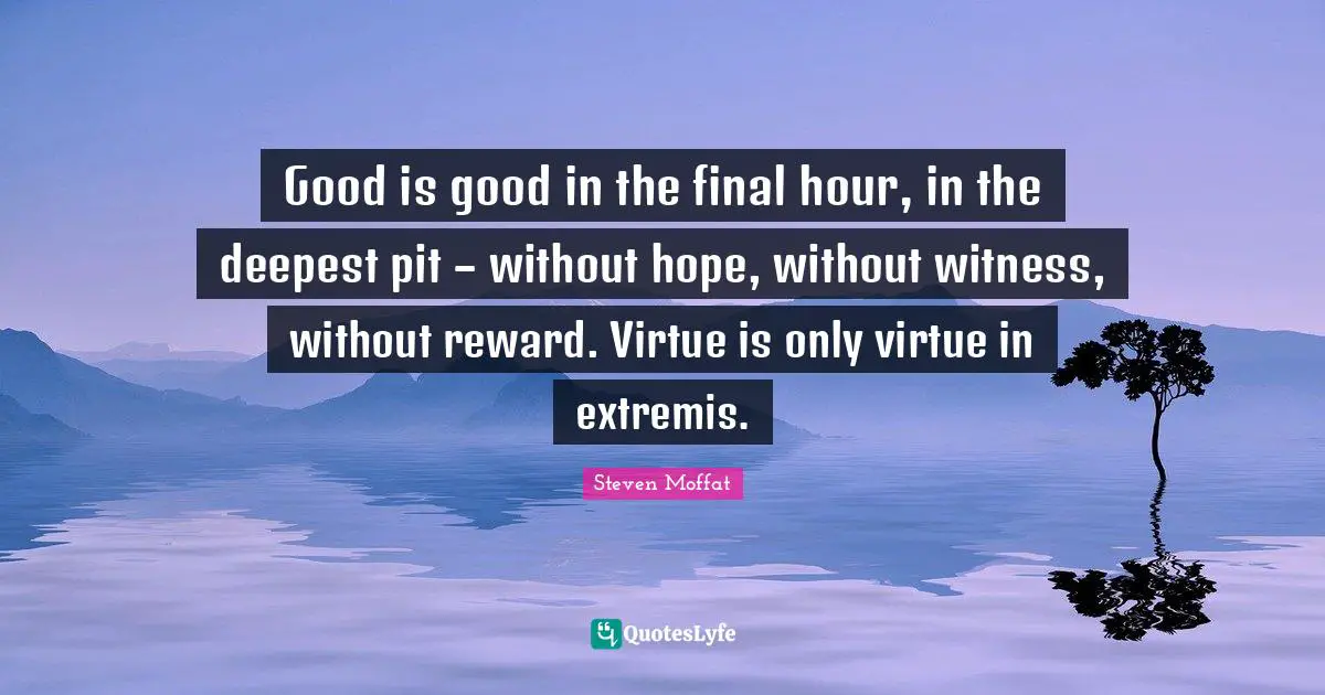 Good is good in the final hour, in the deepest pit – without hope, without witness, without reward. Virtue is only virtue in extremis.