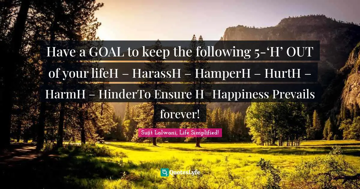 Have a GOAL to keep the following 5-‘H’ OUT of your lifeH – HarassH – HamperH – HurtH – HarmH – HinderTo Ensure H=Happiness Prevails forever!
