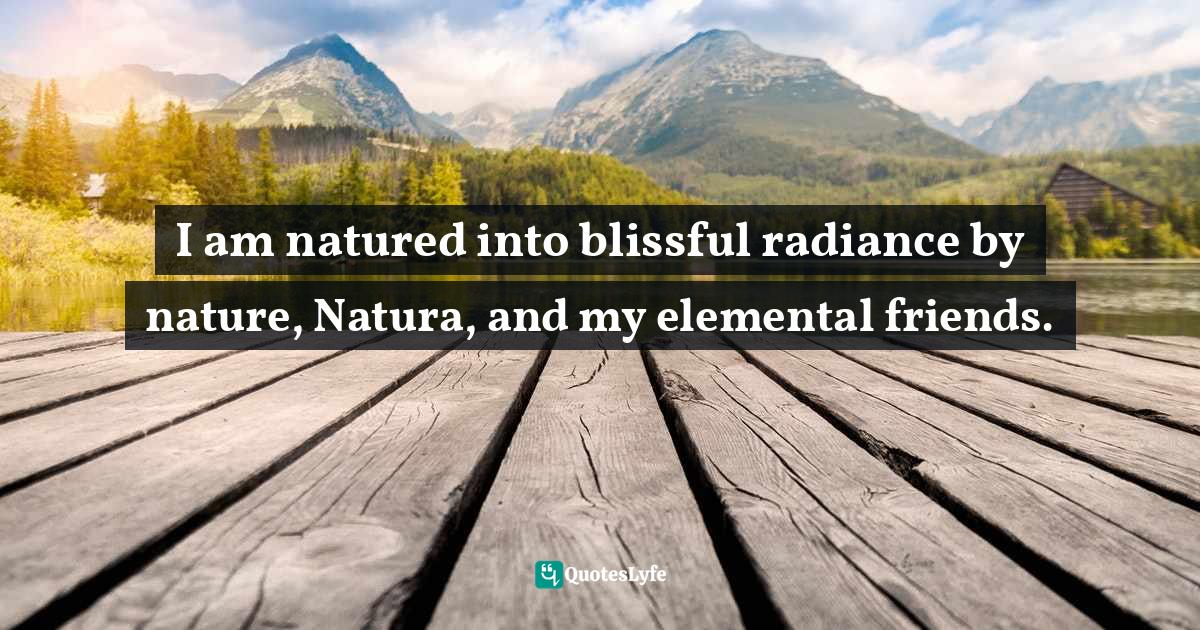 I am natured into blissful radiance by nature, Natura, and my elemental friends.