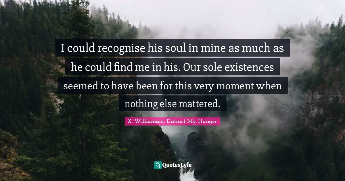 I could recognise his soul in mine as much as he could find me in his. Our sole existences seemed to have been for this very moment when nothing else mattered.