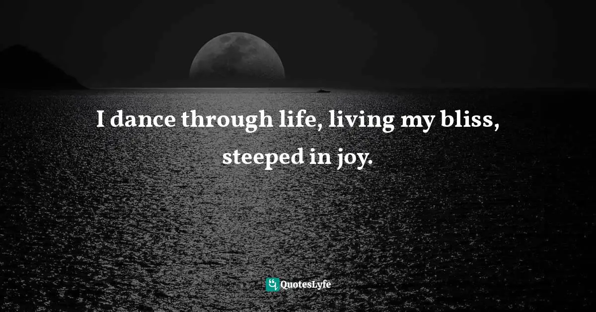 I dance through life, living my bliss, steeped in joy.