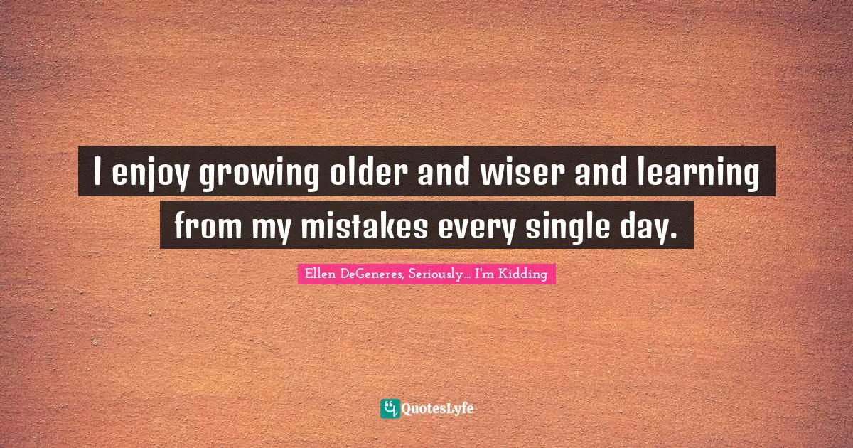I enjoy growing older and wiser and learning from my mistakes every single day.