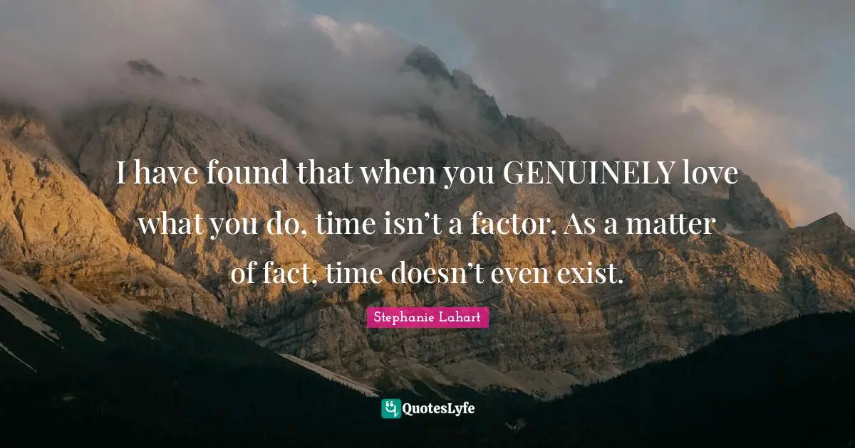 I have found that when you GENUINELY love what you do, time isn’t a factor. As a matter of fact, time doesn’t even exist.