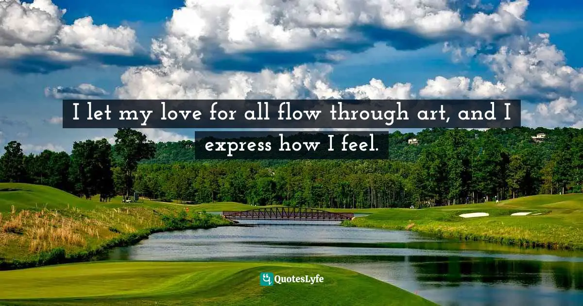I let my love for all flow through art, and I express how I feel.