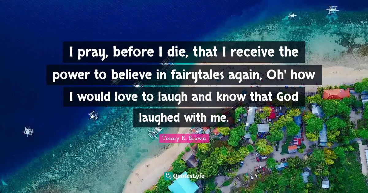 I pray, before I die, that I receive the power to believe in fairytales again, Oh' how I would love to laugh and know that God laughed with me.