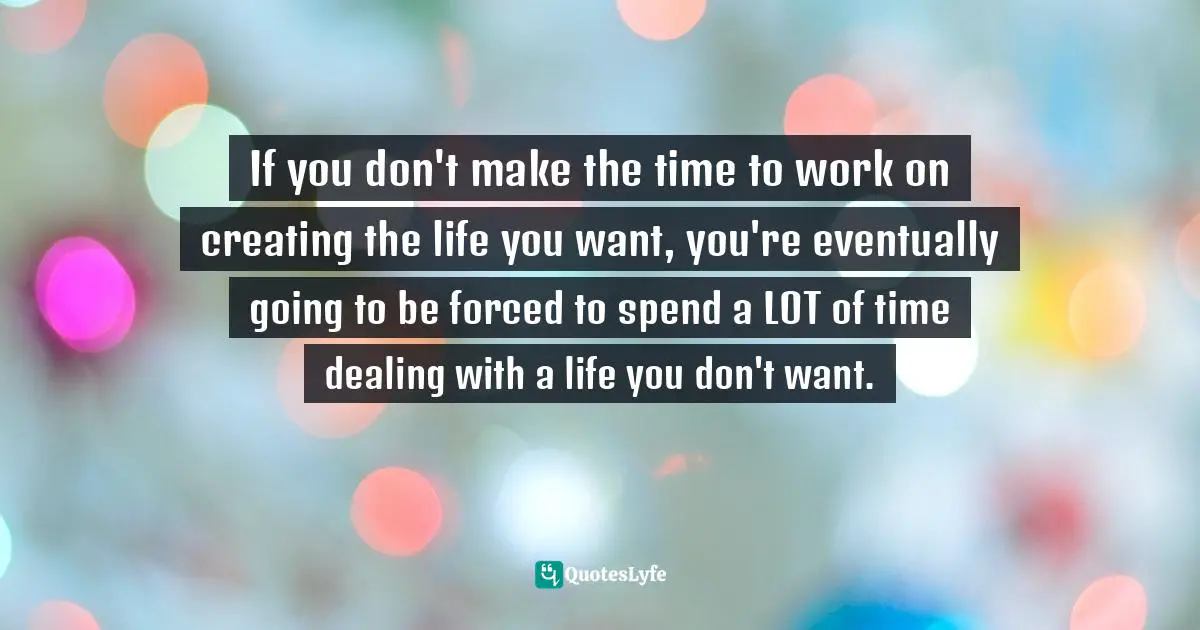 If you don't make the time to work on creating the life you want, you're eventually going to be forced to spend a LOT of time dealing with a life you don't want.