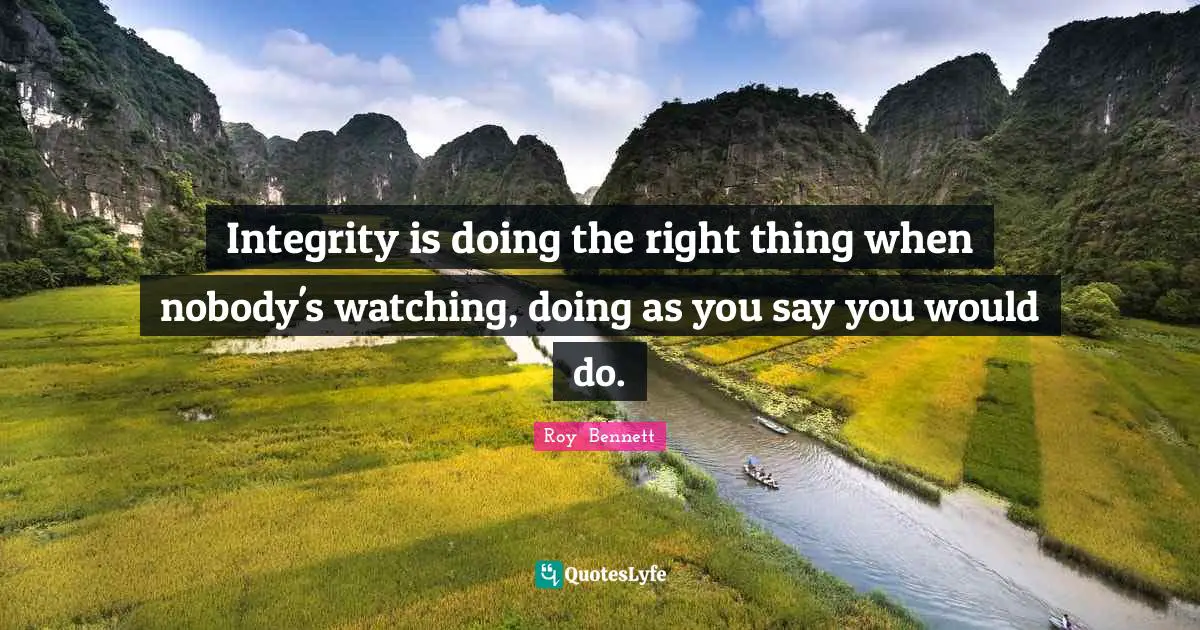 Integrity is doing the right thing when nobody's watching, doing as you say you would do.