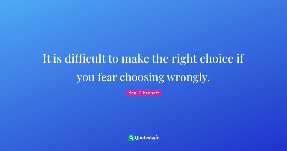 It is difficult to make the right choice if you fear choosing wrongly.