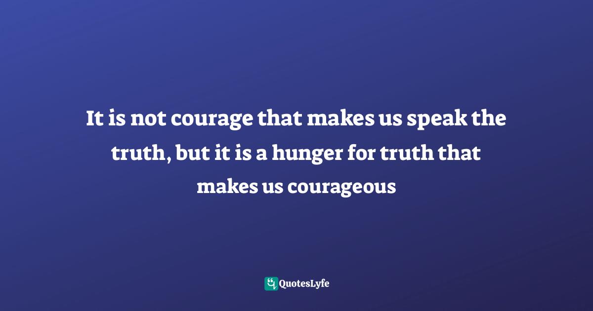 Courage In Life Quotes: "It is not courage that makes us speak the truth, but it is a hunger for truth that makes us courageous"